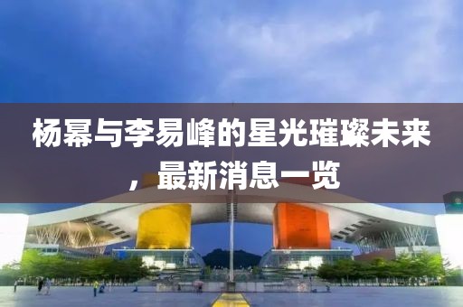 楊冪與李易峰的星光璀璨未來，最新消息一覽