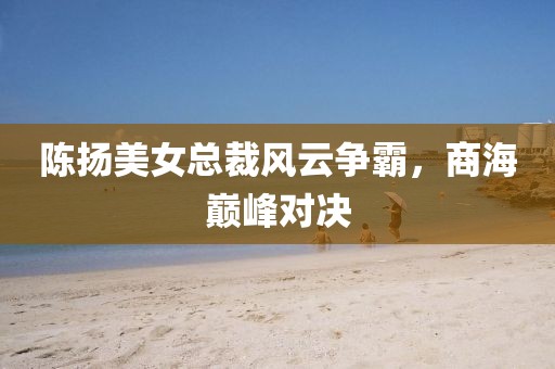 陳揚(yáng)美女總裁風(fēng)云爭(zhēng)霸，商海巔峰對(duì)決