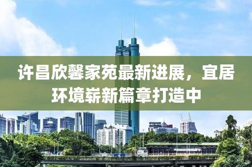 許昌欣馨家苑最新進展，宜居環(huán)境嶄新篇章打造中