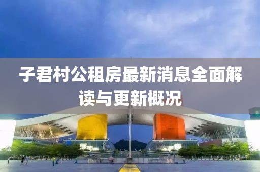 子君村公租房最新消息全面解讀與更新概況