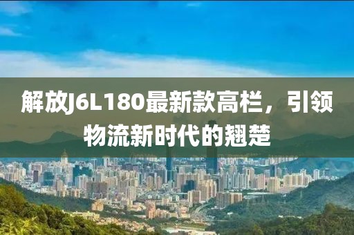 解放J6L180最新款高欄，引領(lǐng)物流新時代的翹楚