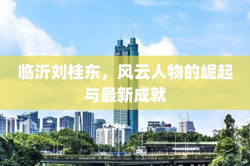 臨沂劉桂東，風(fēng)云人物的崛起與最新成就