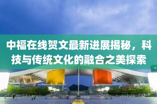中福在線賀文最新進(jìn)展揭秘，科技與傳統(tǒng)文化的融合之美探索