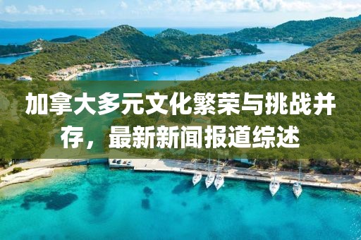 加拿大多元文化繁榮與挑戰(zhàn)并存，最新新聞報道綜述