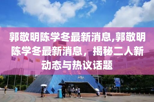 郭敬明陳學(xué)冬最新消息,郭敬明陳學(xué)冬最新消息，揭秘二人新動態(tài)與熱議話題