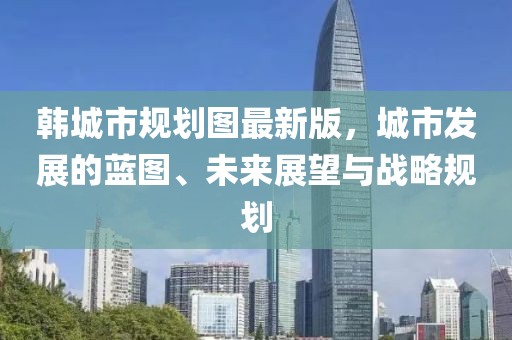 韓城市規(guī)劃圖最新版，城市發(fā)展的藍(lán)圖、未來展望與戰(zhàn)略規(guī)劃