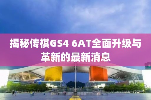 揭秘傳祺GS4 6AT全面升級(jí)與革新的最新消息