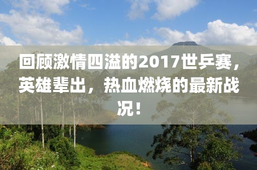 回顧激情四溢的2017世乒賽，英雄輩出，熱血燃燒的最新戰(zhàn)況！