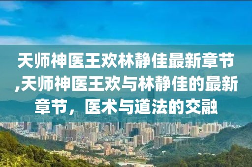 天師神醫(yī)王歡林靜佳最新章節(jié),天師神醫(yī)王歡與林靜佳的最新章節(jié)，醫(yī)術(shù)與道法的交融