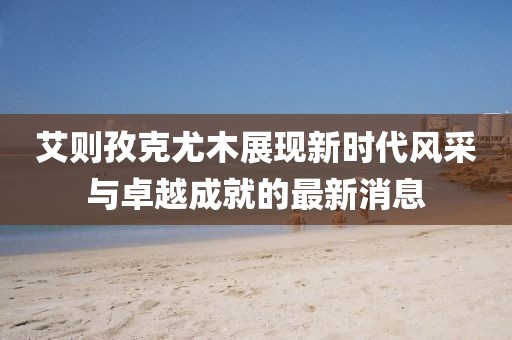 艾則孜克尤木展現(xiàn)新時(shí)代風(fēng)采與卓越成就的最新消息