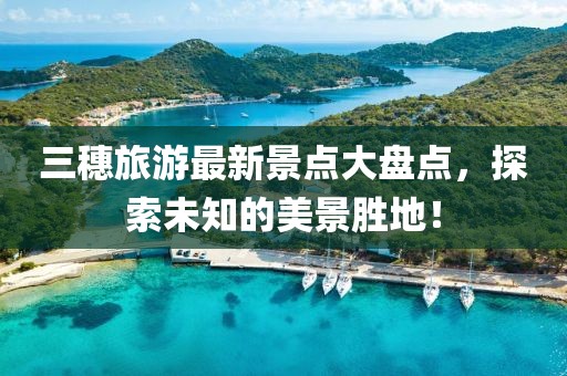 三穗旅游最新景點大盤點，探索未知的美景勝地！