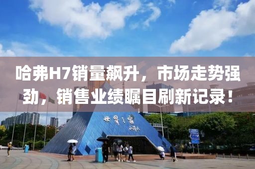 哈弗H7銷量飆升，市場走勢強(qiáng)勁，銷售業(yè)績矚目刷新記錄！