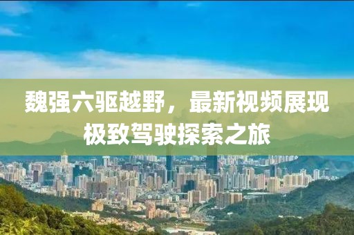 魏強六驅(qū)越野，最新視頻展現(xiàn)極致駕駛探索之旅