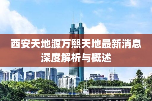 西安天地源萬(wàn)熙天地最新消息深度解析與概述