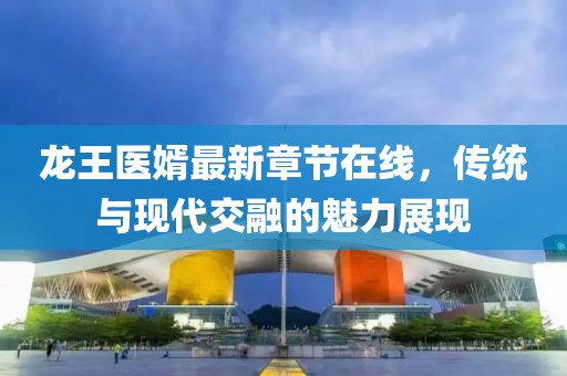 龍王醫(yī)婿最新章節(jié)在線，傳統(tǒng)與現(xiàn)代交融的魅力展現(xiàn)