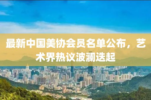 最新中國美協(xié)會員名單公布，藝術(shù)界熱議波瀾迭起