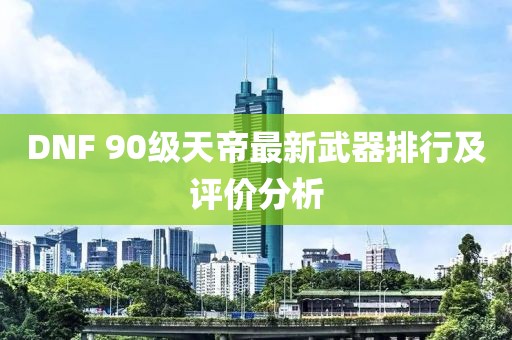 DNF 90級天帝最新武器排行及評價分析