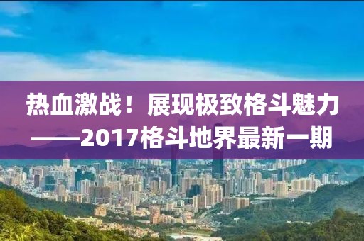 熱血激戰(zhàn)！展現(xiàn)極致格斗魅力——2017格斗地界最新一期