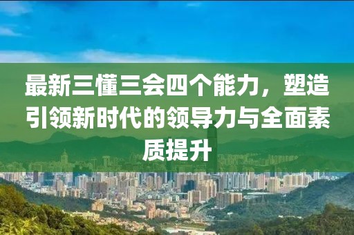 最新三懂三會(huì)四個(gè)能力，塑造引領(lǐng)新時(shí)代的領(lǐng)導(dǎo)力與全面素質(zhì)提升