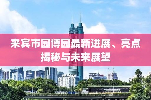來賓市園博園最新進展、亮點揭秘與未來展望