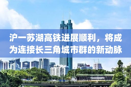 滬一蘇湖高鐵進(jìn)展順利，將成為連接長三角城市群的新動脈