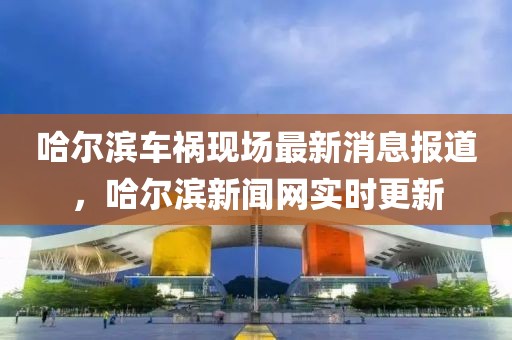 哈爾濱車禍現(xiàn)場最新消息報道，哈爾濱新聞網(wǎng)實時更新