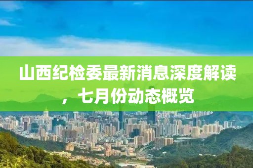 山西紀(jì)檢委最新消息深度解讀，七月份動(dòng)態(tài)概覽