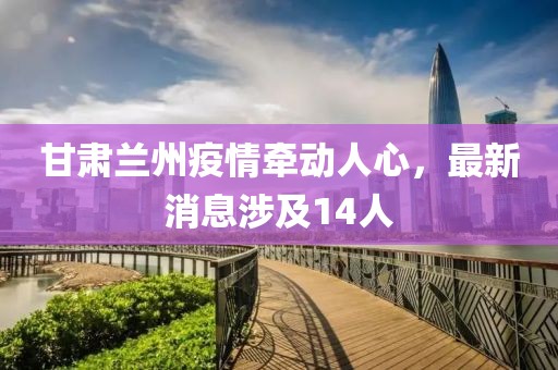 甘肅蘭州疫情牽動(dòng)人心，最新消息涉及14人