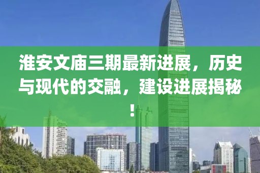 淮安文廟三期最新進(jìn)展，歷史與現(xiàn)代的交融，建設(shè)進(jìn)展揭秘！
