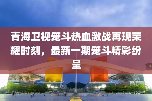 青海衛(wèi)視籠斗熱血激戰(zhàn)再現(xiàn)榮耀時(shí)刻，最新一期籠斗精彩紛呈