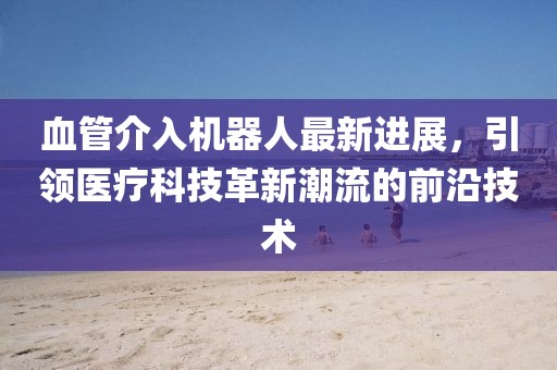 血管介入機(jī)器人最新進(jìn)展，引領(lǐng)醫(yī)療科技革新潮流的前沿技術(shù)