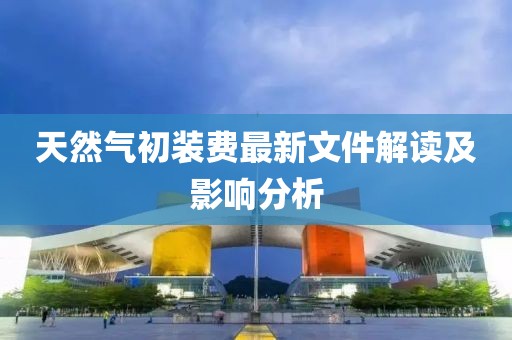 天然氣初裝費(fèi)最新文件解讀及影響分析