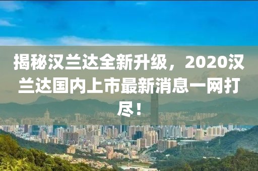 揭秘漢蘭達全新升級，2020漢蘭達國內上市最新消息一網(wǎng)打盡！