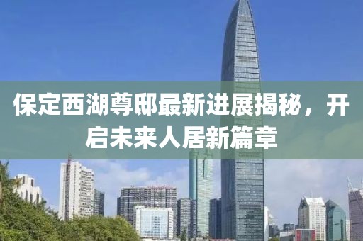 保定西湖尊邸最新進(jìn)展揭秘，開啟未來人居新篇章