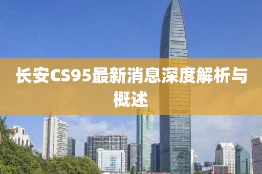 長(zhǎng)安CS95最新消息深度解析與概述