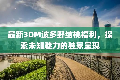 最新3DM波多野結(jié)桃福利，探索未知魅力的獨(dú)家呈現(xiàn)