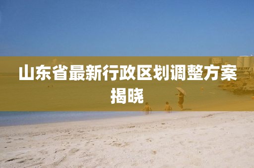 山東省最新行政區(qū)劃調(diào)整方案揭曉