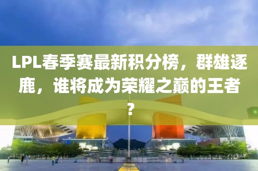 LPL春季賽最新積分榜，群雄逐鹿，誰將成為榮耀之巔的王者？