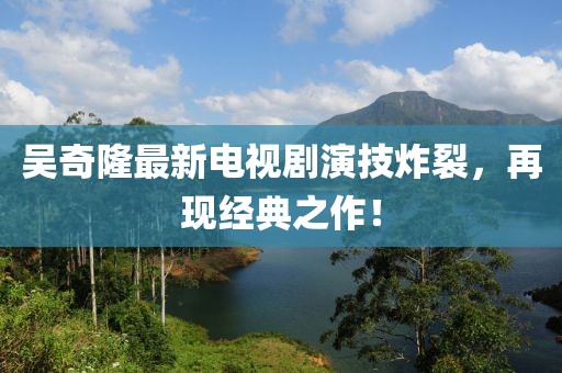 吳奇隆最新電視劇演技炸裂，再現(xiàn)經(jīng)典之作！