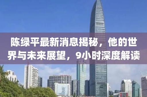 陳綠平最新消息揭秘，他的世界與未來展望，9小時深度解讀