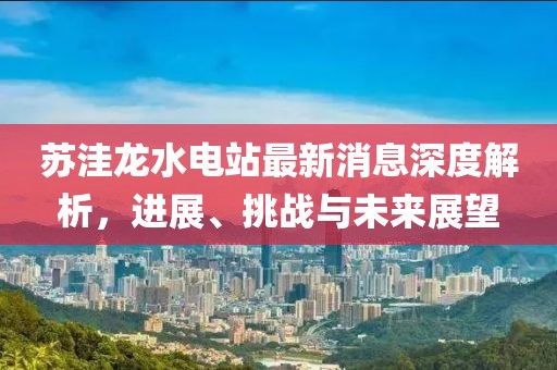 蘇洼龍水電站最新消息深度解析，進展、挑戰(zhàn)與未來展望