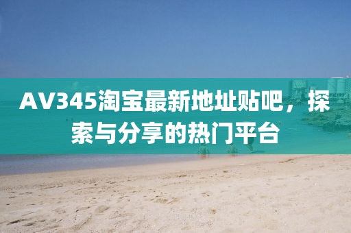 AV345淘寶最新地址貼吧，探索與分享的熱門平臺