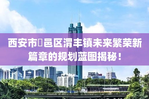 西安市鄠邑區(qū)渭豐鎮(zhèn)未來繁榮新篇章的規(guī)劃藍(lán)圖揭秘！