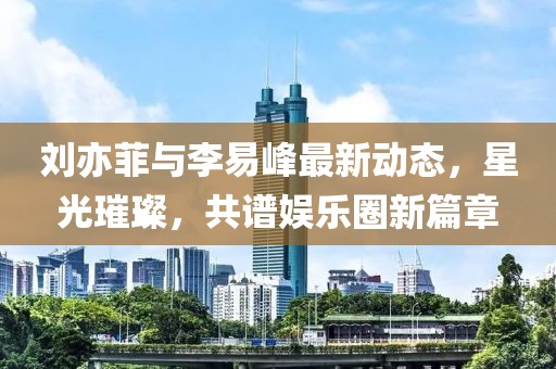 劉亦菲與李易峰最新動態(tài)，星光璀璨，共譜娛樂圈新篇章