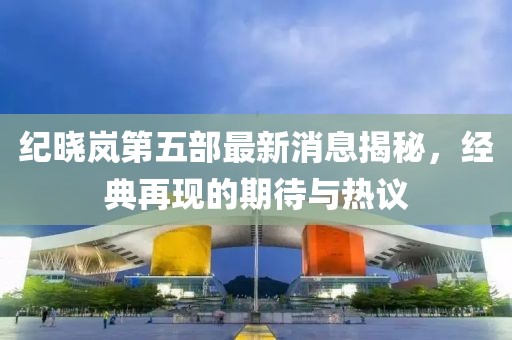 紀(jì)曉嵐第五部最新消息揭秘，經(jīng)典再現(xiàn)的期待與熱議