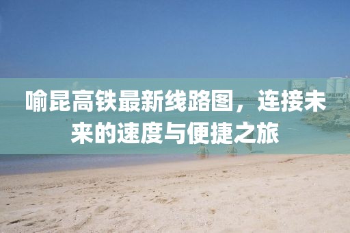 喻昆高鐵最新線路圖，連接未來的速度與便捷之旅