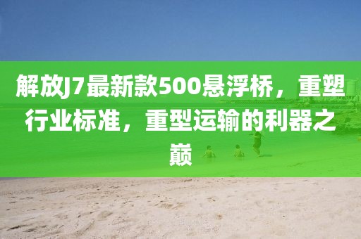 解放J7最新款500懸浮橋，重塑行業(yè)標準，重型運輸?shù)睦髦畮p