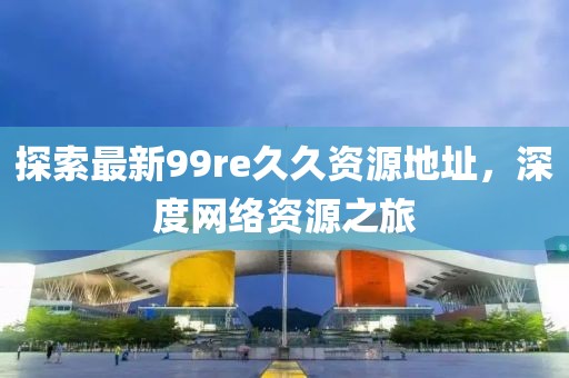探索最新99re久久資源地址，深度網絡資源之旅