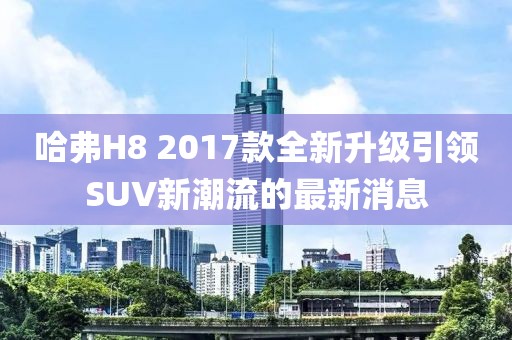 哈弗H8 2017款全新升級引領(lǐng)SUV新潮流的最新消息