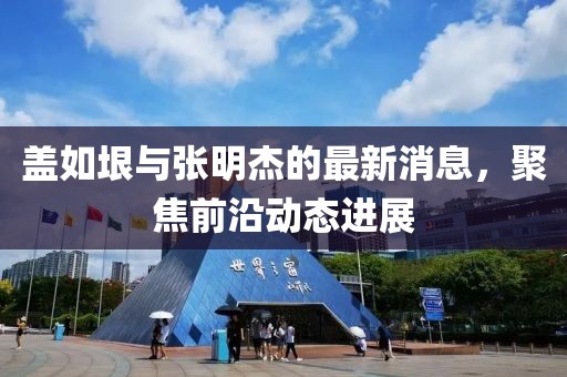 蓋如垠與張明杰的最新消息，聚焦前沿動(dòng)態(tài)進(jìn)展